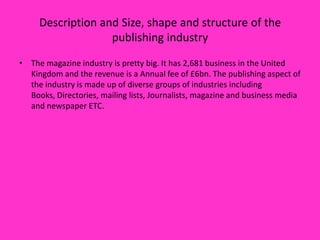 Description and Size, shape and structure of the
publishing industry
• The magazine industry is pretty big. It has 2,681 business in the United
Kingdom and the revenue is a Annual fee of £6bn. The publishing aspect of
the industry is made up of diverse groups of industries including
Books, Directories, mailing lists, Journalists, magazine and business media
and newspaper ETC.

 