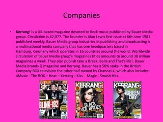 Companies
•

Kerrang! Is a UK-based magazine devoted to Rock music published by Bauer Media
group. Circulation is 42,077. The founder is Alan Lewis first issue at 6th June 1981
published weekly. Bauer Media group industries in publishing and broadcasting is
a multinational media company that has one headquarters based in
Hamburg, Germany which operates in 16 countries around the world. Worldwide
circulation of Bauer Media group’s magazines titles amounts to around 38 million
magazines a week. They also publish take a Break, Bella and That’s life!. Bauer
Media brands Q magazine and Kerrang. Bauer has a 50% stake in the British
Company BOX television the other half owned by Channel 4, which also includes:
4Music - The BOX – Heat – Kerrang - Kiss - Magic - Smash Hits.

 