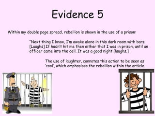 Evidence 5Within my double page spread, rebellion is shown in the use of a prison: “Next thing I know, I’m awake alone in this dark room with bars. [Laughs] It hadn’t hit me then either that I was in prison, until an officer came into the cell. It was a good night [laughs.]The use of laughter, connotes this action to be seen as ‘cool’, which emphasises the rebellion within the article.