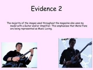 Evidence 2The majority of the images used throughout the magazine also uses my model with a Guitar and/or Amplifier. This emphasises that Metal Fans are being represented as Music Loving. 