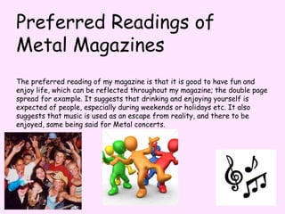 Preferred Readings of Metal MagazinesThe preferred reading of my magazine is that it is good to have fun and enjoy life, which can be reflected throughout my magazine; the double page spread for example. It suggests that drinking and enjoying yourself is expected of people, especially during weekends or holidays etc. It also suggests that music is used as an escape from reality, and there to be enjoyed, same being said for Metal concerts.