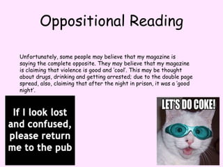 Oppositional ReadingUnfortunately, some people may believe that my magazine is saying the complete opposite. They may believe that my magazine is claiming that violence is good and ‘cool’. This may be thought about drugs, drinking and getting arrested; due to the double page spread, also, claiming that after the night in prison, it was a ‘good night’.
