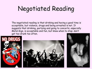 Negotiated ReadingThe negotiated reading is that drinking and having a good time is acceptable, but violence, drugs and being arrested is not. It suggests that drinking, partying and going to concerts, especially Metal Gigs, is acceptable and fun, but know when to stop; don’t get too drunk too often.