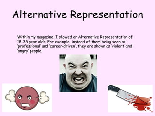 Alternative RepresentationWithin my magazine, I showed an Alternative Representation of 18-35 year olds. For example, instead of them being seen as ‘professional’ and ‘career-driven’, they are shown as ‘violent’ and ‘angry’ people. 
