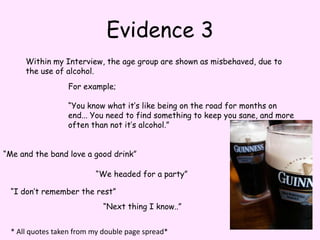 Evidence 3Within my Interview, the age group are shown as misbehaved, due to the use of alcohol.For example;“You know what it’s like being on the road for months on end... You need to find something to keep you sane, and more often than not it’s alcohol.”“Me and the band love a good drink”“We headed for a party”“I don’t remember the rest”“Next thing I know..”* All quotes taken from my double page spread*