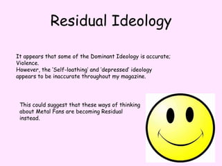Residual IdeologyIt appears that some of the Dominant Ideology is accurate; Violence.However, the ‘Self-loathing’ and ‘depressed’ ideology appears to be inaccurate throughout my magazine.  This could suggest that these ways of thinking about Metal Fans are becoming Residual instead.