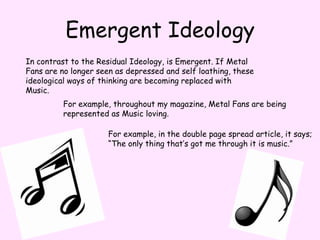 Emergent IdeologyIn contrast to the Residual Ideology, is Emergent. If Metal Fans are no longer seen as depressed and self loathing, these ideological ways of thinking are becoming replaced with Music.For example, throughout my magazine, Metal Fans are being represented as Music loving.For example, in the double page spread article, it says;“The only thing that’s got me through it is music.”
