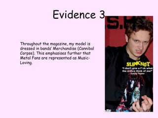 Evidence 3Throughout the magazine, my model is dressed in bands’ Merchandise (Cannibal Corpse). This emphasises further that Metal Fans are represented as Music-Loving.