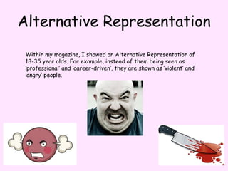 Alternative RepresentationWithin my magazine, I showed an Alternative Representation of 18-35 year olds. For example, instead of them being seen as ‘professional’ and ‘career-driven’, they are shown as ‘violent’ and ‘angry’ people. 