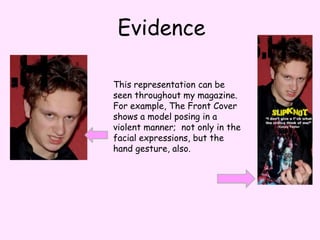 EvidenceThis representation can be seen throughout my magazine. For example, The Front Cover shows a model posing in a violent manner;  not only in the facial expressions, but the hand gesture, also.