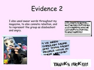 Evidence 2I also used swear words throughout my magazine, to also connote rebellion, and to represent the group as disobedient and angry.