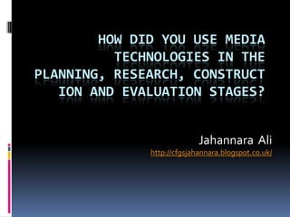 HOW DID YOU USE MEDIA
          TECHNOLOGIES IN THE
PLANNING, RESEARCH, CONSTRUCT
   ION AND EVALUATION STAGES?


                            Jahannara Ali
              http://cfgsjahannara.blogspot.co.uk/
 