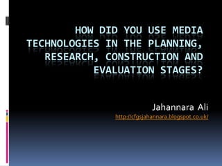 HOW DID YOU USE MEDIA
TECHNOLOGIES IN THE PLANNING,
   RESEARCH, CONSTRUCTION AND
           EVALUATION STAGES?


                            Jahannara Ali
              http://cfgsjahannara.blogspot.co.uk/
 