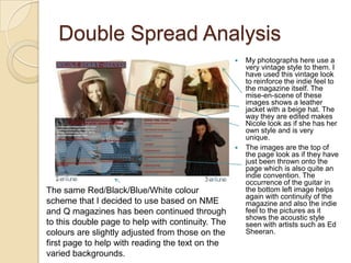 Double Spread Analysis
                                                      My photographs here use a
                                                       very vintage style to them. I
                                                       have used this vintage look
                                                       to reinforce the indie feel to
                                                       the magazine itself. The
                                                       mise-en-scene of these
                                                       images shows a leather
                                                       jacket with a beige hat. The
                                                       way they are edited makes
                                                       Nicole look as if she has her
                                                       own style and is very
                                                       unique.
                                                      The images are the top of
                                                       the page look as if they have
                                                       just been thrown onto the
                                                       page which is also quite an
                                                       indie convention. The
                                                       occurrence of the guitar in
The same Red/Black/Blue/White colour                   the bottom left image helps
                                                       again with continuity of the
scheme that I decided to use based on NME              magazine and also the indie
and Q magazines has been continued through             feel to the pictures as it
                                                       shows the acoustic style
to this double page to help with continuity. The       seen with artists such as Ed
colours are slightly adjusted from those on the        Sheeran.
first page to help with reading the text on the
varied backgrounds.
 