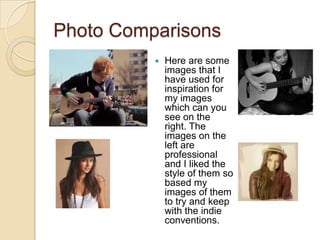 Photo Comparisons
             Here are some
              images that I
              have used for
              inspiration for
              my images
              which can you
              see on the
              right. The
              images on the
              left are
              professional
              and I liked the
              style of them so
              based my
              images of them
              to try and keep
              with the indie
              conventions.
 