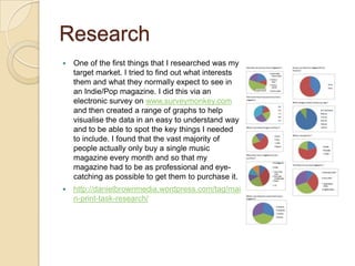 Research
   One of the first things that I researched was my
    target market. I tried to find out what interests
    them and what they normally expect to see in
    an Indie/Pop magazine. I did this via an
    electronic survey on www.surveymonkey.com
    and then created a range of graphs to help
    visualise the data in an easy to understand way
    and to be able to spot the key things I needed
    to include. I found that the vast majority of
    people actually only buy a single music
    magazine every month and so that my
    magazine had to be as professional and eye-
    catching as possible to get them to purchase it.
   http://danielbrownmedia.wordpress.com/tag/mai
    n-print-task-research/
 