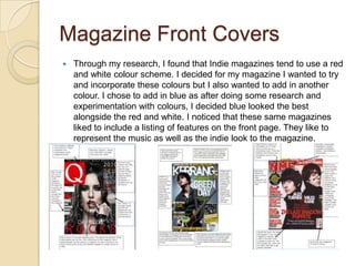 Magazine Front Covers
   Through my research, I found that Indie magazines tend to use a red
    and white colour scheme. I decided for my magazine I wanted to try
    and incorporate these colours but I also wanted to add in another
    colour. I chose to add in blue as after doing some research and
    experimentation with colours, I decided blue looked the best
    alongside the red and white. I noticed that these same magazines
    liked to include a listing of features on the front page. They like to
    represent the music as well as the indie look to the magazine.
 