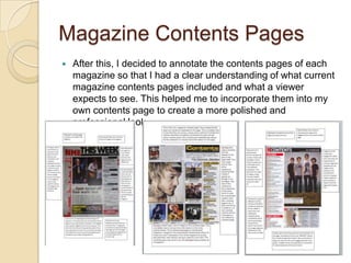 Magazine Contents Pages
   After this, I decided to annotate the contents pages of each
    magazine so that I had a clear understanding of what current
    magazine contents pages included and what a viewer
    expects to see. This helped me to incorporate them into my
    own contents page to create a more polished and
    professional look.
 