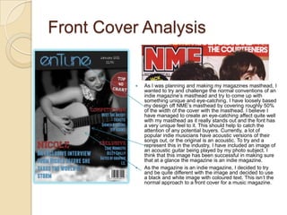 Front Cover Analysis


              As I was planning and making my magazines masthead, I
               wanted to try and challenge the normal conventions of an
               indie magazine’s masthead and try to come up with
               something unique and eye-catching. I have loosely based
               my design off NME’s masthead by covering roughly 50%
               of the width of the cover with the masthead. I believe I
               have managed to create an eye-catching affect quite well
               with my masthead as it really stands out and the font has
               a very unique feel to it. This should help to catch the
               attention of any potential buyers. Currently, a lot of
               popular indie musicians have acoustic versions of their
               songs out, or the original is an acoustic. To try and a
               represent this in the industry, I have included an image of
               an acoustic guitar being played by my photo subject. I
               think that this image has been successful in making sure
               that at a glance the magazine is an indie magazine.
              As the magazine is an indie magazine, I decided to try
               and be quite different with the image and decided to use
               a black and white image with coloured text. This isn’t the
               normal approach to a front cover for a music magazine.
 
