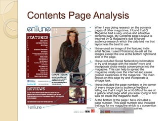 Contents Page Analysis
                When I was doing research on the contents
                 pages of other magazines, I found that Q
                 Magazine had a very unique and attractive
                 contents page. My Contents page’s layout is
                 inspired by Q Magazine’s due to target
                 audience research which the data told me that
                 layout was the best to use.
                I have used an image of the featured indie
                 artist Nicole. I used Photoshop to edit all the
                 images except the one at the bottom right hand
                 side of the page.
                I have included Social Networking information
                 to try and engage with the reader more and
                 incorporate cross-media convergence into the
                 magazine. This can help to spread the
                 magazine virally over the internet and cause
                 greater awareness of the magazine. The main
                 photos on this page try and incorporate a
                 vintage look.
                I have included the page numbers in the corner
                 of every image due to audience feedback
                 telling me that it might be a bit difficult to see at
                 a glance what page what you were trying to find
                 was on inside the magazine itself.
                At the bottom of the page I have included a
                 page number. This page number also included
                 the logo for my magazine which is a convention
                 I have seen in other indie magazines.
 