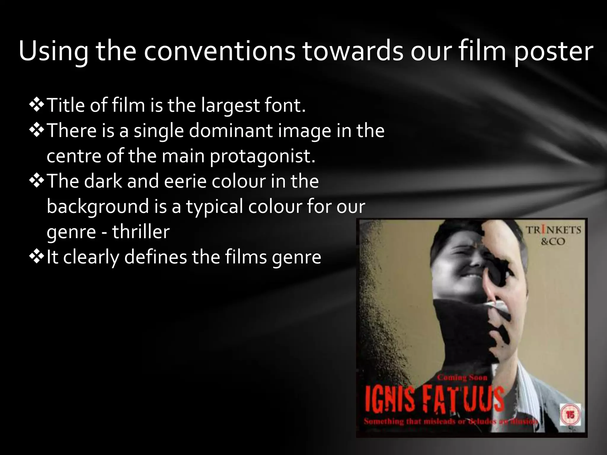 Using the conventions towards our film poster
Title of film is the largest font.
There is a single dominant image in the
 centre of the main protagonist.
The dark and eerie colour in the
 background is a typical colour for our
 genre - thriller
It clearly defines the films genre
 