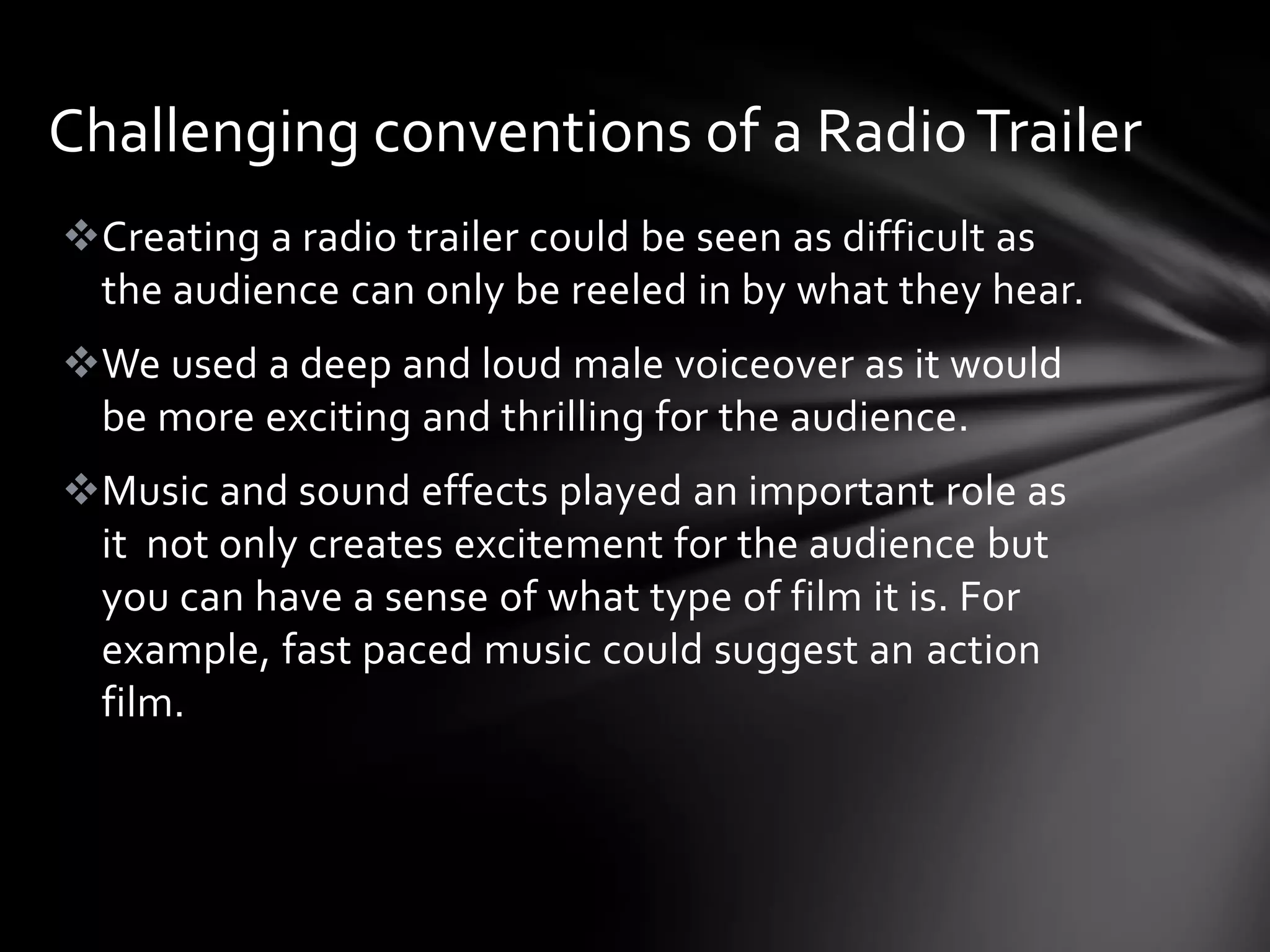 Challenging conventions of a Radio Trailer
Creating a radio trailer could be seen as difficult as
 the audience can only be reeled in by what they hear.
We used a deep and loud male voiceover as it would
 be more exciting and thrilling for the audience.
Music and sound effects played an important role as
 it not only creates excitement for the audience but
 you can have a sense of what type of film it is. For
 example, fast paced music could suggest an action
 film.
 