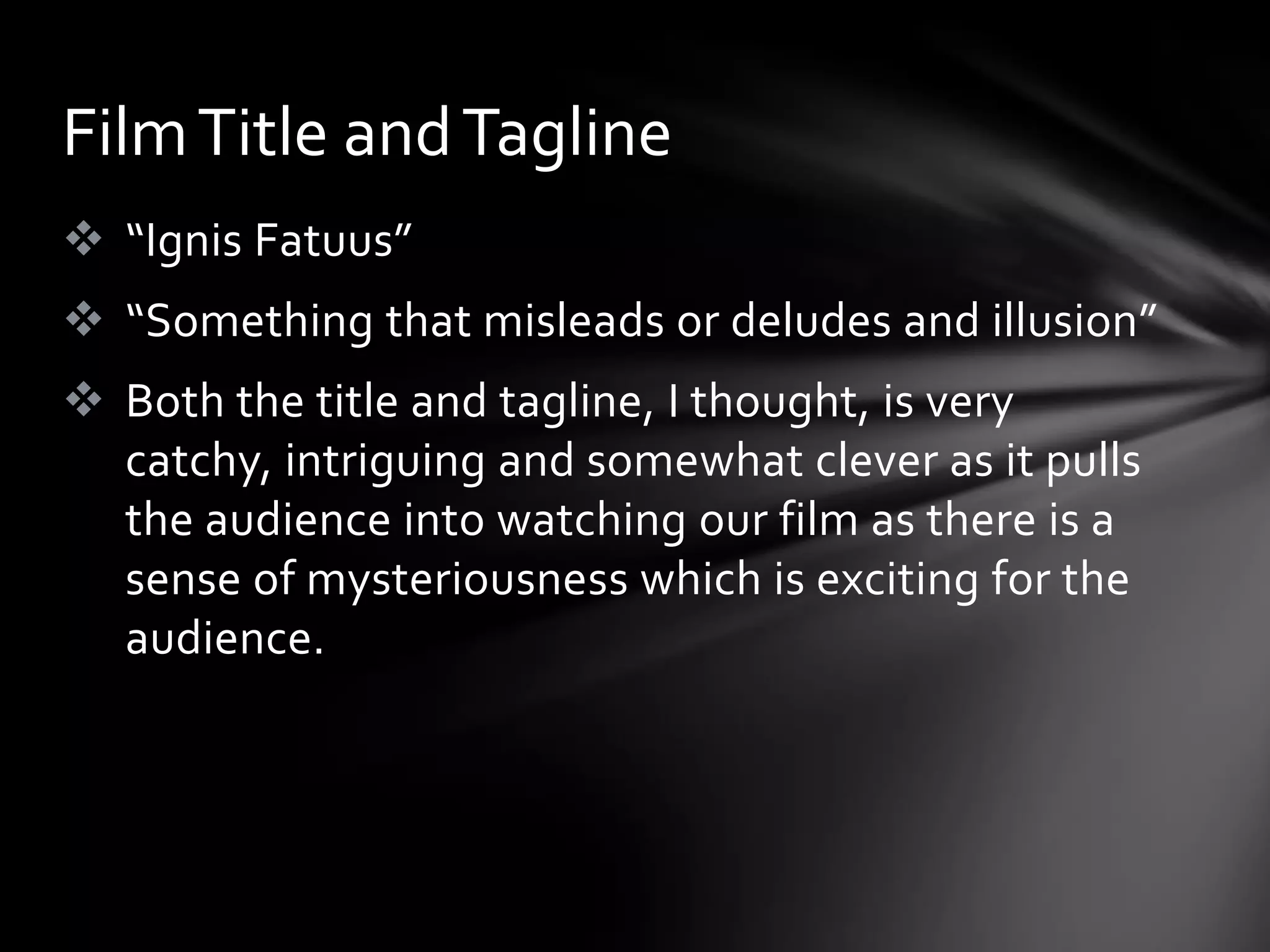Film Title and Tagline
 “Ignis Fatuus”
 “Something that misleads or deludes and illusion”
 Both the title and tagline, I thought, is very
  catchy, intriguing and somewhat clever as it pulls
  the audience into watching our film as there is a
  sense of mysteriousness which is exciting for the
  audience.
 