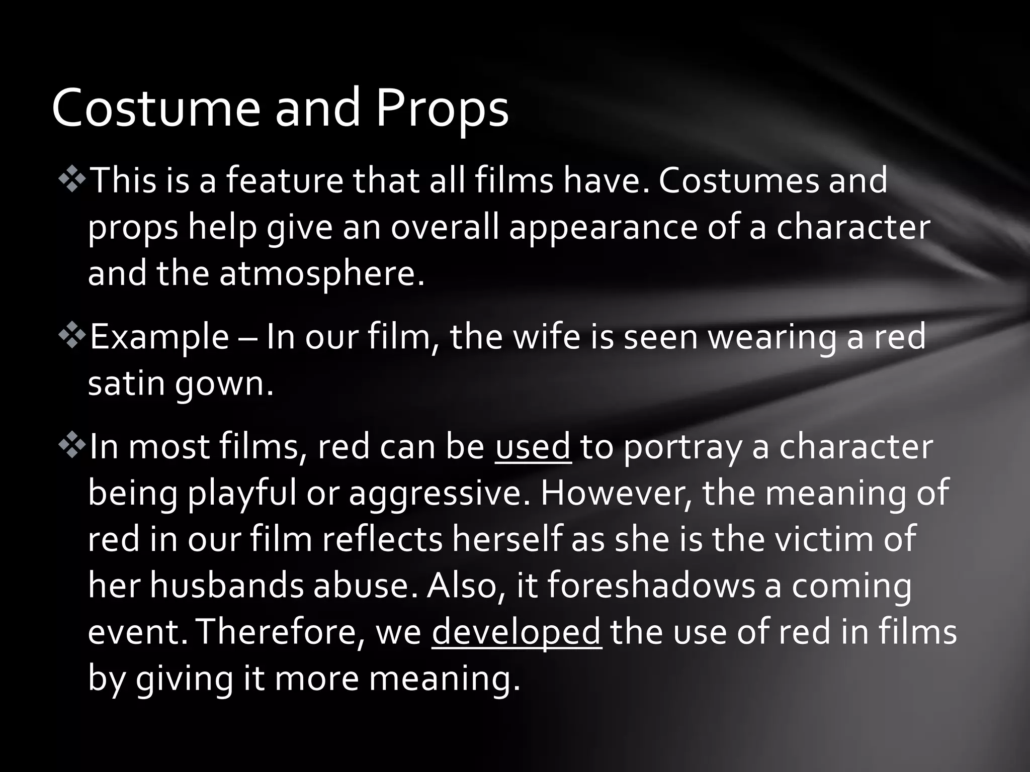 Costume and Props
This is a feature that all films have. Costumes and
 props help give an overall appearance of a character
 and the atmosphere.
Example – In our film, the wife is seen wearing a red
 satin gown.
In most films, red can be used to portray a character
 being playful or aggressive. However, the meaning of
 red in our film reflects herself as she is the victim of
 her husbands abuse. Also, it foreshadows a coming
 event. Therefore, we developed the use of red in films
 by giving it more meaning.
 