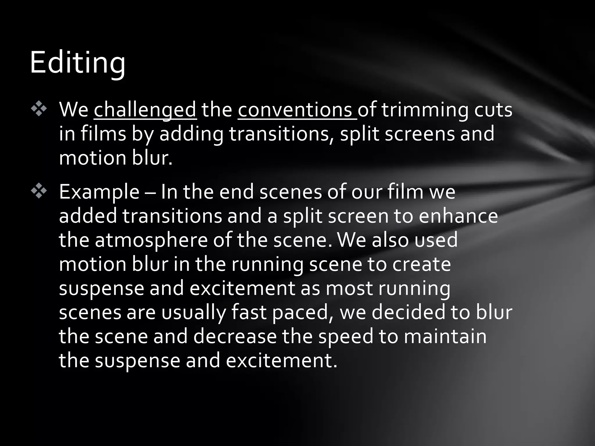 Editing
 We challenged the conventions of trimming cuts
  in films by adding transitions, split screens and
  motion blur.
 Example – In the end scenes of our film we
  added transitions and a split screen to enhance
  the atmosphere of the scene. We also used
  motion blur in the running scene to create
  suspense and excitement as most running
  scenes are usually fast paced, we decided to blur
  the scene and decrease the speed to maintain
  the suspense and excitement.
 