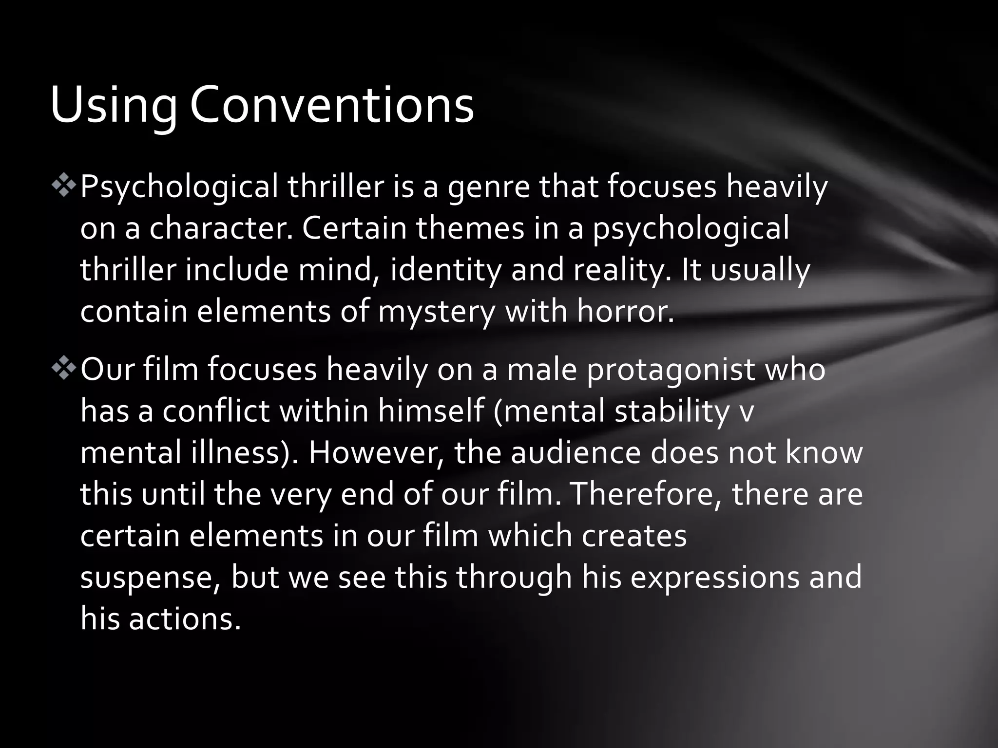Using Conventions
Psychological thriller is a genre that focuses heavily
 on a character. Certain themes in a psychological
 thriller include mind, identity and reality. It usually
 contain elements of mystery with horror.
Our film focuses heavily on a male protagonist who
 has a conflict within himself (mental stability v
 mental illness). However, the audience does not know
 this until the very end of our film. Therefore, there are
 certain elements in our film which creates
 suspense, but we see this through his expressions and
 his actions.
 
