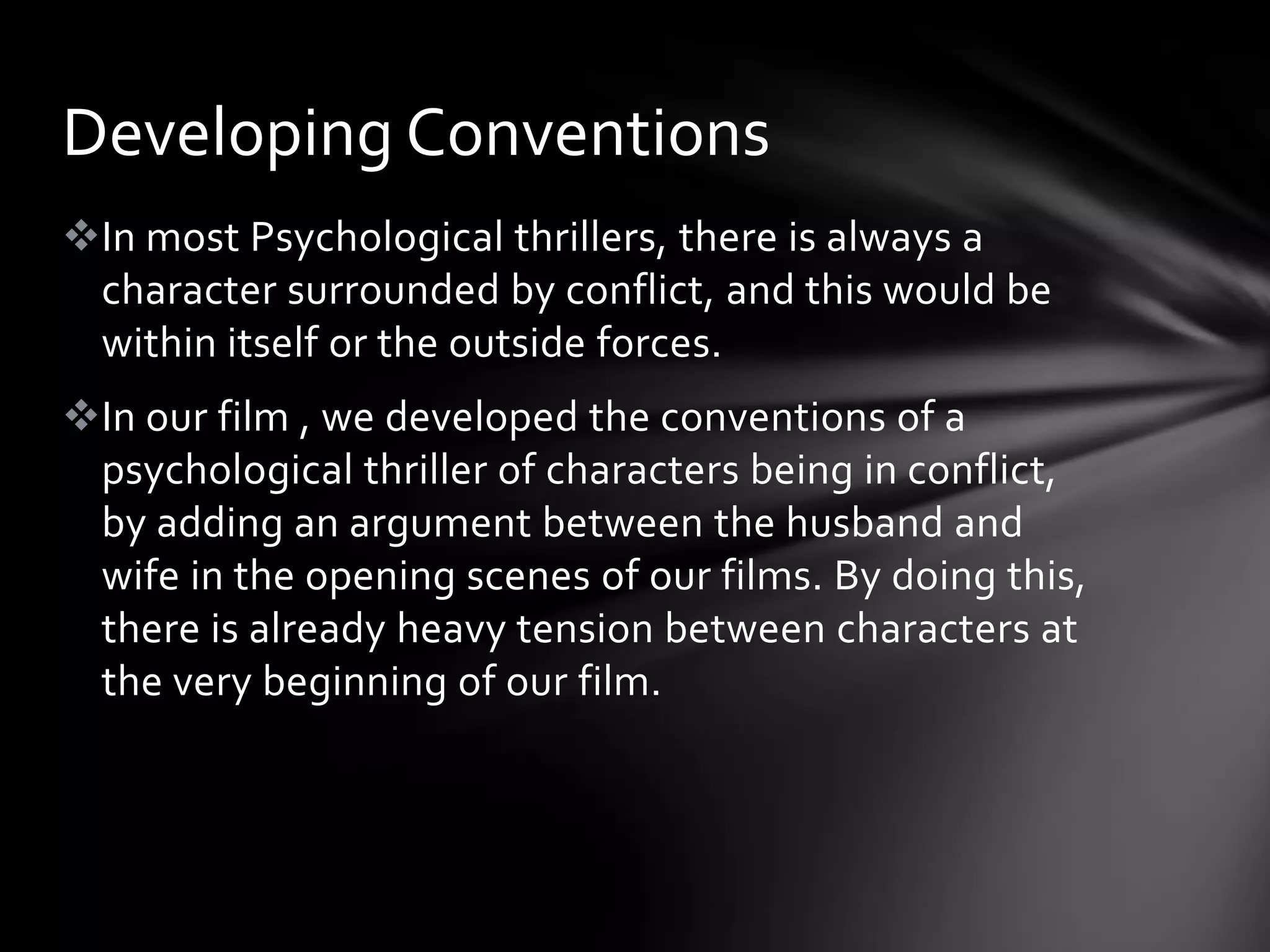 Developing Conventions
In most Psychological thrillers, there is always a
 character surrounded by conflict, and this would be
 within itself or the outside forces.
In our film , we developed the conventions of a
 psychological thriller of characters being in conflict,
 by adding an argument between the husband and
 wife in the opening scenes of our films. By doing this,
 there is already heavy tension between characters at
 the very beginning of our film.
 