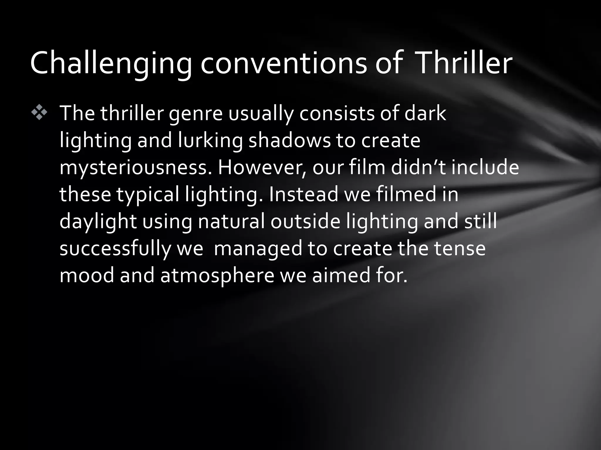 Challenging conventions of Thriller
 The thriller genre usually consists of dark
  lighting and lurking shadows to create
  mysteriousness. However, our film didn’t include
  these typical lighting. Instead we filmed in
  daylight using natural outside lighting and still
  successfully we managed to create the tense
  mood and atmosphere we aimed for.
 