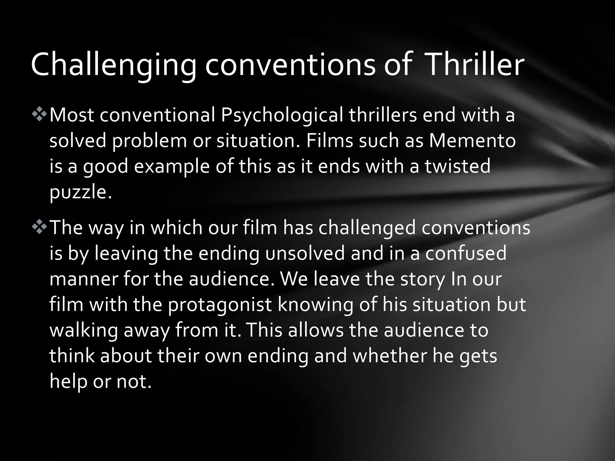 Challenging conventions of Thriller
Most conventional Psychological thrillers end with a
 solved problem or situation. Films such as Memento
 is a good example of this as it ends with a twisted
 puzzle.
The way in which our film has challenged conventions
 is by leaving the ending unsolved and in a confused
 manner for the audience. We leave the story In our
 film with the protagonist knowing of his situation but
 walking away from it. This allows the audience to
 think about their own ending and whether he gets
 help or not.
 