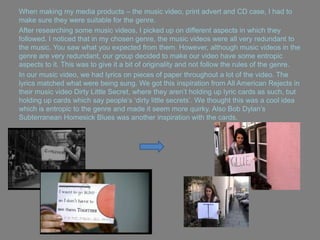 When making my media products – the music video, print advert and CD case, I had to
make sure they were suitable for the genre.
After researching some music videos, I picked up on different aspects in which they
followed. I noticed that in my chosen genre, the music videos were all very redundant to
the music. You saw what you expected from them. However, although music videos in the
genre are very redundant, our group decided to make our video have some entropic
aspects to it. This was to give it a bit of originality and not follow the rules of the genre.
In our music video, we had lyrics on pieces of paper throughout a lot of the video. The
lyrics matched what were being sung. We got this inspiration from All American Rejects in
their music video Dirty Little Secret, where they aren‟t holding up lyric cards as such, but
holding up cards which say people‟s „dirty little secrets‟. We thought this was a cool idea
which is entropic to the genre and made it seem more quirky. Also Bob Dylan‟s
Subterranean Homesick Blues was another inspiration with the cards.
 