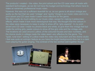 The products I created – the video, the print advert and the CD case were all made with
standard technologies, as we did not have the budget and technology that others have to
make an extremely professional music video.
However, this was not a sufficient downfall for us, as our genre is all about vintage and
quirky so the fact that we used “vintage” and “quirky” things in our music video and in my
print advert and CD case made it seem more effective for the genre.
We didn‟t really do much editing to our music video, except for making it widescreen
effects, which made it look more stereotypical that way. We thought that the colours in
the video were necessary to keep in order to show off its “girly aspects”. In my print
advert and CD case I made my photos black and white, to give them the vintage feel but
made the writing girly, pastel colours to show off the girly side and the vintage side.
The locations we used around Ludlow, of the coloured houses and door numbers, and
the drama studio in college made the video seem very effective for the genre. The
“quiet, rural town” setting of Ludlow made the video very redundant and the drama studio
I feel was quite an entropic feature as you have the bright backgrounds then her in a dark
room playing the guitar singing. The contrast of the two worked well together though.
 