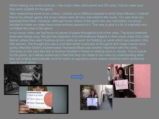 When making my media products – the music video, print advert and CD case, I had to make sure
they were suitable for the genre.
After researching some music videos, I picked up on different aspects in which they followed. I noticed
that in my chosen genre, the music videos were all very redundant to the music. You saw what you
expected from them. However, although music videos in the genre are very redundant, our group
decided to make our video have some entropic aspects to it. This was to give it a bit of originality and
not follow the rules of the genre.
In our music video, we had lyrics on pieces of paper throughout a lot of the video. The lyrics matched
what were being sung. We got this inspiration from All American Rejects in their music video Dirty Little
Secret, where they aren‟t holding up lyric cards as such, but holding up cards which say people‟s „dirty
little secrets‟. We thought this was a cool idea which is entropic to the genre and made it seem more
quirky. Also Bob Dylan‟s Subterranean Homesick Blues was another inspiration with the cards.
The lyrics on the card also link to Andrew Goodwin‟s theory of relating lyrics to visuals. This is typical
for the genre, as it allows audiences to feel that they can relate to the video by understanding what
they are singing about literally word for word, as appose to some deeper meaning which audiences
have to think about.
 