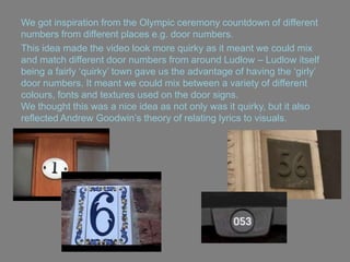 We got inspiration from the Olympic ceremony countdown of different
numbers from different places e.g. door numbers.
This idea made the video look more quirky as it meant we could mix
and match different door numbers from around Ludlow – Ludlow itself
being a fairly „quirky‟ town gave us the advantage of having the „girly‟
door numbers. It meant we could mix between a variety of different
colours, fonts and textures used on the door signs.
We thought this was a nice idea as not only was it quirky, but it also
reflected Andrew Goodwin‟s theory of relating lyrics to visuals.
 