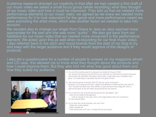 Audience research directed our creativity in that after we had created a first draft of
our music video we asked a small focus group (while recording) what they thought
of our music video and how it could be improved. They told us that we needed more
performance elements to our music video, we agreed as we knew we needed more
performance for it to look redundant for the genre and more performance meant we
were promoting the artist more, which was another factor we needed to take into
account.
We decided also to change our singer from Grace to Jess as Jess seemed more
appropriate for the part and she was more “quirky”. We also got back from our
feedback for our music video that we needed more movement in the performance
element. We acted upon this as well when re-recording for our final music video.
I also referred back to the pitch and mood-boards from the start of my blog to try
and keep with the target audience and if they would approve of the designs of
products.
I also did a questionnaire for a number of people to answer on my magazine advert
and CD case, this allowed me to know what they thought about the products and
how I could improve them. But they also told me what was good about them and
how they suited my audience.
 
