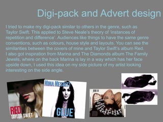Digi-pack and Advert design
I tried to make my digi-pack similar to others in the genre, such as
Taylor Swift. This applied to Steve Neale‟s theory of „instances of
repetition and difference‟. Audiences like things to have the same genre
conventions, such as colours, house style and layouts. You can see the
similarities between the covers of mine and Taylor Swift‟s album Red.
I also got inspiration from Marina and The Diamonds album The Family
Jewels, where on the back Marina is lay in a way which has her face
upside down, I used this idea on my side picture of my artist looking
interesting on the side angle.
 