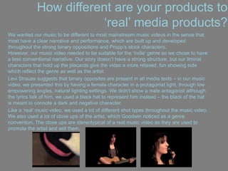 How different are your products to
„real‟ media products?
We wanted our music to be different to most mainstream music videos in the sense that
most have a clear narrative and performance, which are built up and developed
throughout the strong binary oppositions and Propp‟s stock characters.
However, our music video needed to be suitable for the „indie‟ genre so we chose to have
a less conventional narrative. Our story doesn‟t have a strong structure, but our liminal
characters that hold up the placards give the video a more relaxed, fun showing side
which reflect the genre as well as the artist.
Levi Strauss suggests that binary opposites are present in all media texts – in our music
video, we presented this by having a female character in a protagonist light, through low
empowering angles, natural lighting settings. We didn‟t show a male antagonist although
the lyrics talk of him, we used a black hat to represent him instead – the black of the hat
is meant to connote a dark and negative character.
Like a „real‟ music video, we used a lot of different shot types throughout the music video.
We also used a lot of close ups of the artist, which Goodwin noticed as a genre
convention. The close ups are stereotypical of a real music video as they are used to
promote the artist and sell them.
 