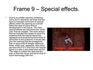 Frame 9 – Special effects.
• Due to our thriller opening containing
many Sci-Fi elements we knew that we
have to included some kind of special
effects within the opening so it would
follow the idea of some kind of
development in the future. The main
special effects we had where the ‘white
outs’ that we created. The main reason
that we included this where to show the
audience that the futurist figure has
appeared and would bring some kind of
panic/fear to the audience. It would also
give the warning that the protagonist
was in some kind of danger whenever
these ‘white outs’ appeared. Also when
we have the P.O.V shot from the futurist
figure it is with a very distinctive red tint.
This helps to further the idea that the
man is from the future and some kind of
future technology with him.
 