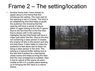Frame 2 – The setting/location
• Another frame that I have chosen to
speak about is the frame that first
introduces the setting. The main part of
the opening is set in a forest. The shot is
an establishing shot that helps to guide
the audience into knowing that the
opening will have a sense of nature
within in again linking to the Sci-Fi genre.
Due to the fact that this is the first shot
that is shown with in the opening
highlights the fact that forest will have a
major part within the film. Due to the shot
not containing a clear person it creates
the enigma of who is the person and why
are they there. It also helps to make the
audience to feel alone due to there not
being a clear person in the shot. The
setting is a typical thriller setting due to
the fact that it perfect for a fast paced
chase scene and helps to bring the idea
that the main protagonist is isolated. Also
it due to nature of the scene we were
unable to film it in a public place leading
us to bringing the film back to a nature
theme.
 