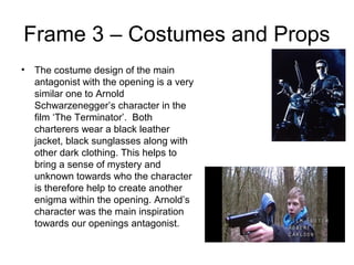Frame 3 – Costumes and Props
• The costume design of the main
antagonist with the opening is a very
similar one to Arnold
Schwarzenegger’s character in the
film ‘The Terminator’. Both
charterers wear a black leather
jacket, black sunglasses along with
other dark clothing. This helps to
bring a sense of mystery and
unknown towards who the character
is therefore help to create another
enigma within the opening. Arnold’s
character was the main inspiration
towards our openings antagonist.
 