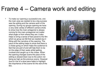 Frame 4 – Camera work and editing
• To make our opening a successful one, one
the main area we needed to be a big success
was the editing and the camera work of the
opening. During my groups opening we have
a very wide variety of different camera shots
to show how the main antagonist is always
coming for the main protagonist not matter
what angle or from where they are. It also
helps to bring a sense of fast paced to the film
which as group we felt that we needed due it
fitting with the narrative of the opening. The
pace of the editing helps to show that there is
a chase going on which helps the audience to
feel that are part of and will help them to be
on the edge of their seats whilst getting
involved and caught up in the chase. When
the opening changes scene the pace of the
editing is slowed down due to the action not
being as high as the previous scene. However
due to it be of a slow pace helps to highlight
the importance of the scene for the rest of the
film.
 
