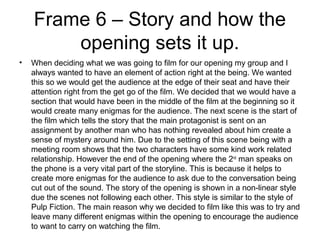 Frame 6 – Story and how the
opening sets it up.
• When deciding what we was going to film for our opening my group and I
always wanted to have an element of action right at the being. We wanted
this so we would get the audience at the edge of their seat and have their
attention right from the get go of the film. We decided that we would have a
section that would have been in the middle of the film at the beginning so it
would create many enigmas for the audience. The next scene is the start of
the film which tells the story that the main protagonist is sent on an
assignment by another man who has nothing revealed about him create a
sense of mystery around him. Due to the setting of this scene being with a
meeting room shows that the two characters have some kind work related
relationship. However the end of the opening where the 2nd
man speaks on
the phone is a very vital part of the storyline. This is because it helps to
create more enigmas for the audience to ask due to the conversation being
cut out of the sound. The story of the opening is shown in a non-linear style
due the scenes not following each other. This style is similar to the style of
Pulp Fiction. The main reason why we decided to film like this was to try and
leave many different enigmas within the opening to encourage the audience
to want to carry on watching the film.
 