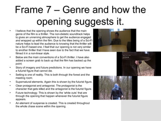 Frame 7 – Genre and how the
opening suggests it.
• I believe that the opening shows the audience that the main
genre of the film is a thriller. The non-dietetic soundtrack helps
to gives an unnerving atmosphere to get the audience engaged
and wrapped up within the film. Due to the titles being of a Sci-Fi
nature helps to lead the audience to knowing that the thriller will
be a Sci-Fi based one. I feel that our opening is not very similar
to another thriller that I have seen due to the fact that we have
filmed it in a non-linear style.
• Below are the main conventions of a Sci-Fi thriller. I have also
added a screen grab to back up that the film has backed up the
point:
• Story of imagery and future predictions. In our opening we have
a futurist figure that cannot die.
• Setting is one of reality. This is both through the forest and the
meeting room.
• Supernatural elements. Again this is shown by the futurist figure.
• Clear protagonist and antagonist. The protagonist is the
character that gets killed and the antagonist is the futurist figure.
• Future technology. This is shown by the ‘white outs’ that are
through the opening that happen whenever the futurist figure
appears.
• An element of suspense is created. This is created throughout
the whole chase scene within the opening.
 