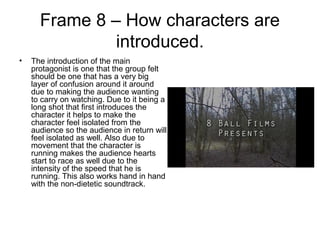 Frame 8 – How characters are
introduced.
• The introduction of the main
protagonist is one that the group felt
should be one that has a very big
layer of confusion around it around
due to making the audience wanting
to carry on watching. Due to it being a
long shot that first introduces the
character it helps to make the
character feel isolated from the
audience so the audience in return will
feel isolated as well. Also due to
movement that the character is
running makes the audience hearts
start to race as well due to the
intensity of the speed that he is
running. This also works hand in hand
with the non-dietetic soundtrack.
 