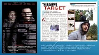 When creating both our short film cover and magazine review page (double
spread) I looked at a total 6 different case studies to understand how a
professional cover and magazine should look and adopt some of the
conventions that might work well for our short film.
 