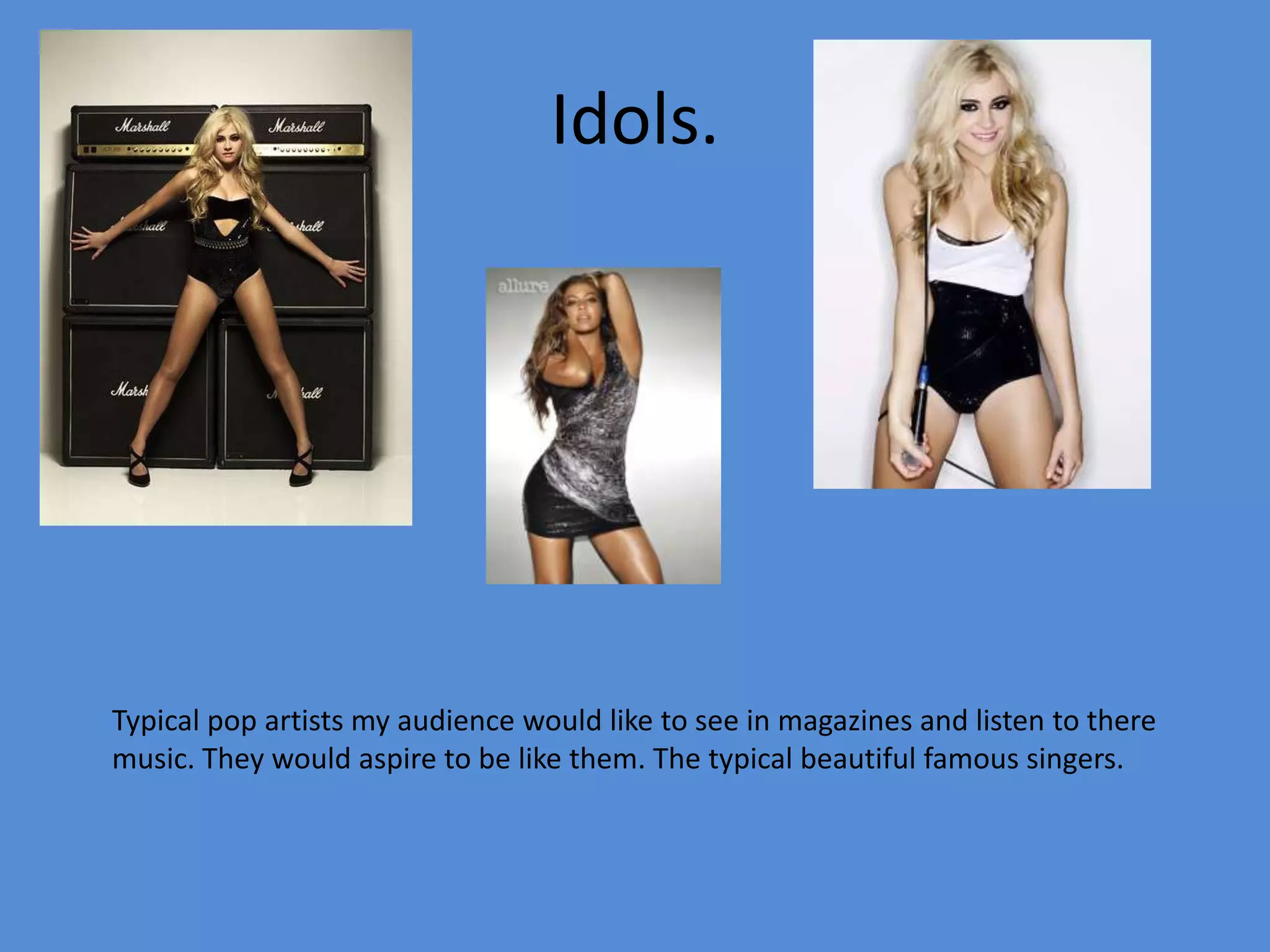 Idols.Typical pop artists my audience would like to see in magazines and listen to there music. They would aspire to be like them. The typical beautiful famous singers.