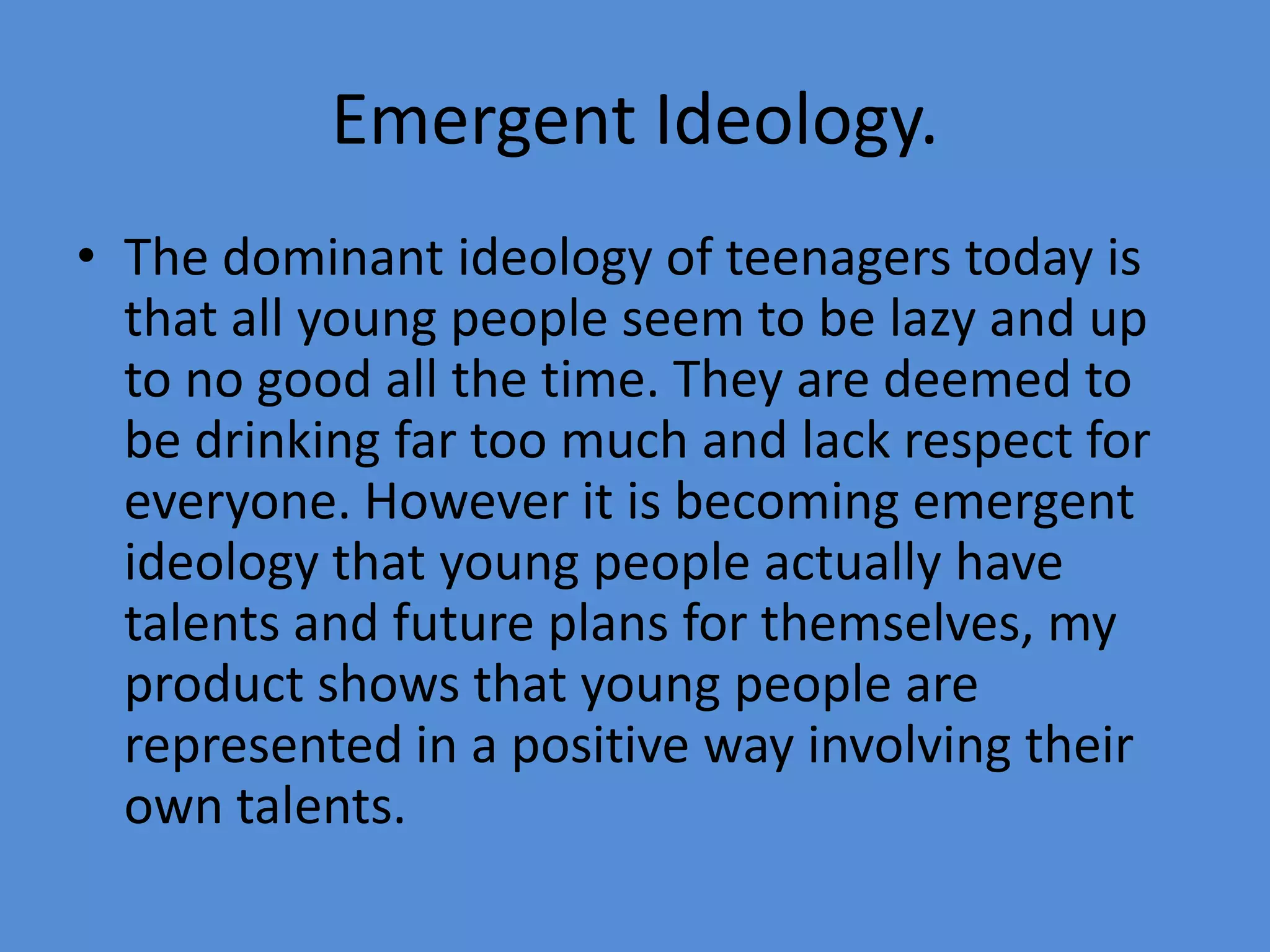 Emergent Ideology.The dominant ideology of teenagers today is that all young people seem to be lazy and up to no good all the time. They are deemed to be drinking far too much and lack respect for everyone. However it is becoming emergent ideology that young people actually have talents and future plans for themselves, my product shows that young people are represented in a positive way involving their own talents.
